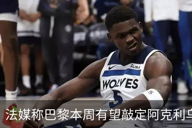 法媒称巴黎本周有望敲定阿克利乌什，利物浦恐失去心仪法国前锋