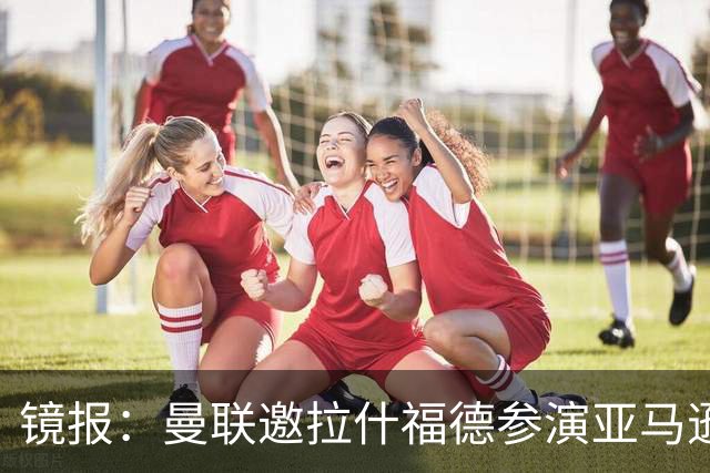镜报：曼联邀拉什福德参演亚马逊纪录片，或暗示他可能留队